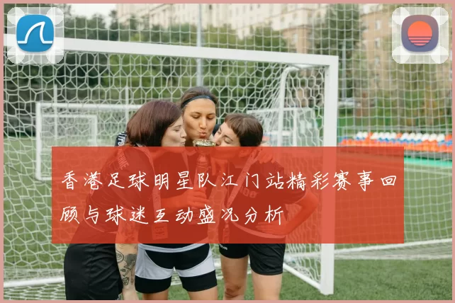 香港足球明星队江门站精彩赛事回顾与球迷互动盛况分析