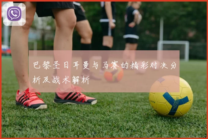 巴黎圣日耳曼与马赛的精彩对决分析及战术解析