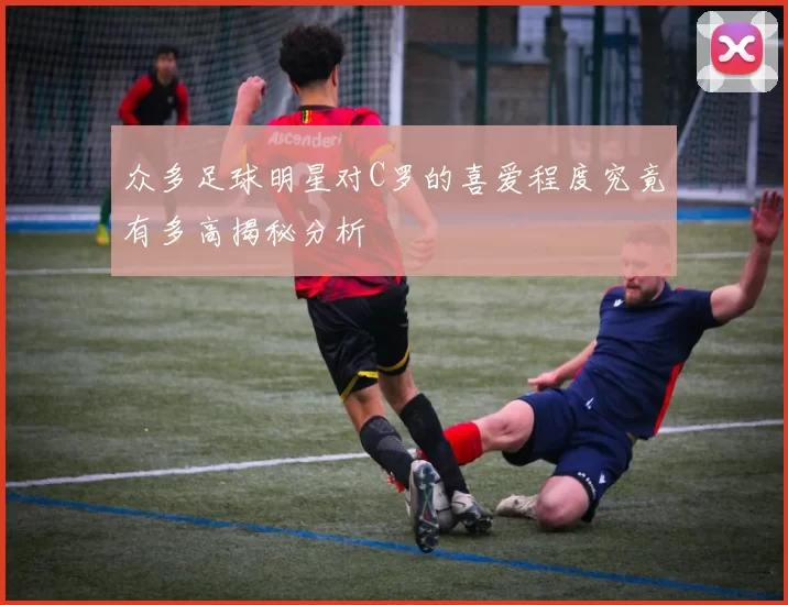 众多足球明星对C罗的喜爱程度究竟有多高揭秘分析
