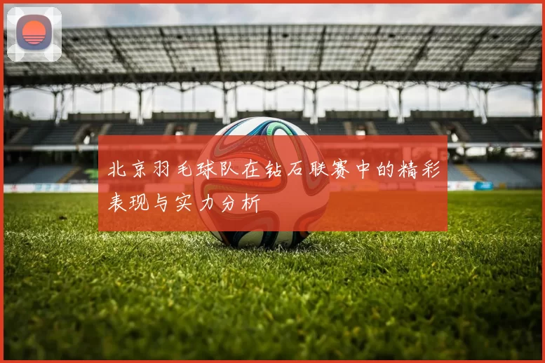 北京羽毛球队在钻石联赛中的精彩表现与实力分析
