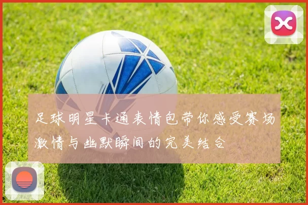足球明星卡通表情包带你感受赛场激情与幽默瞬间的完美结合