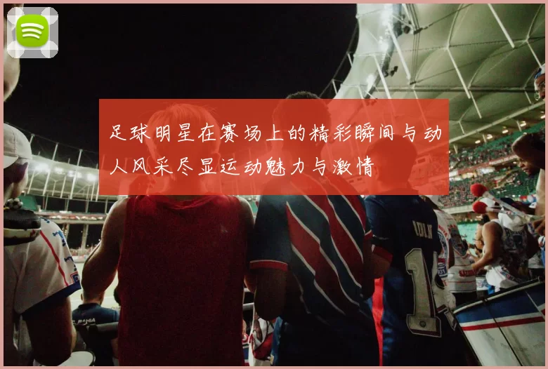 足球明星在赛场上的精彩瞬间与动人风采尽显运动魅力与激情