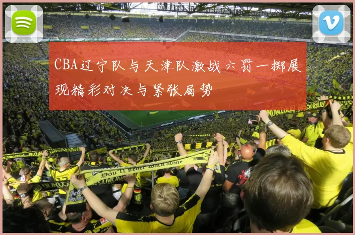 CBA辽宁队与天津队激战六罚一掷展现精彩对决与紧张局势