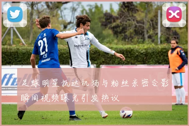 足球明星抵达机场与粉丝亲密合影瞬间视频曝光引发热议