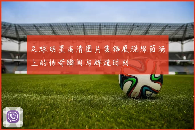 足球明星高清图片集锦展现绿茵场上的传奇瞬间与辉煌时刻