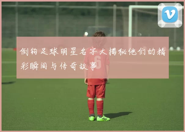 倒钩足球明星名字大揭秘他们的精彩瞬间与传奇故事