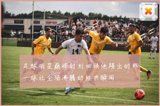 足球明星巅峰时刻回顾他踢出的那一球让全场沸腾的经典瞬间