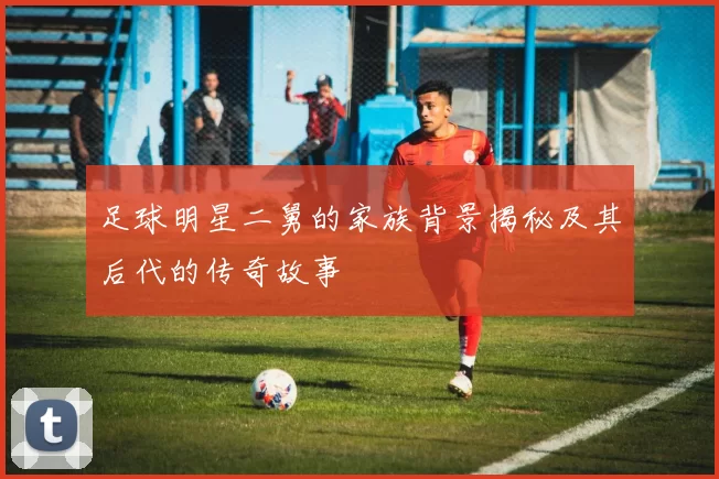 足球明星二舅的家族背景揭秘及其后代的传奇故事