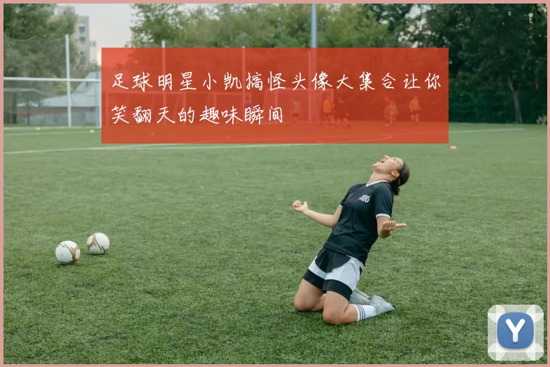 足球明星小凯搞怪头像大集合让你笑翻天的趣味瞬间