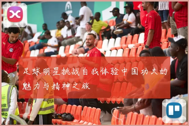 足球明星挑战自我体验中国功夫的魅力与精神之旅