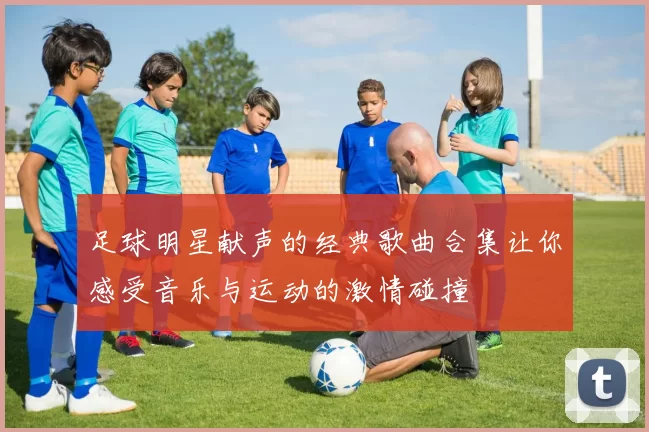 足球明星献声的经典歌曲合集让你感受音乐与运动的激情碰撞