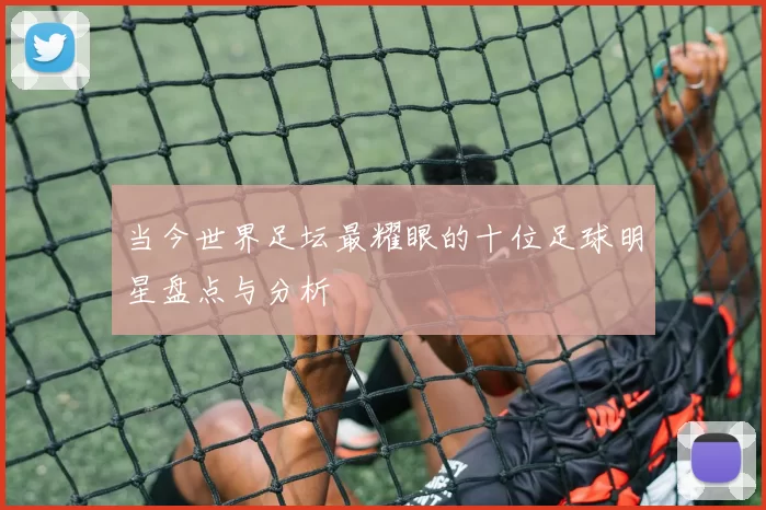 当今世界足坛最耀眼的十位足球明星盘点与分析