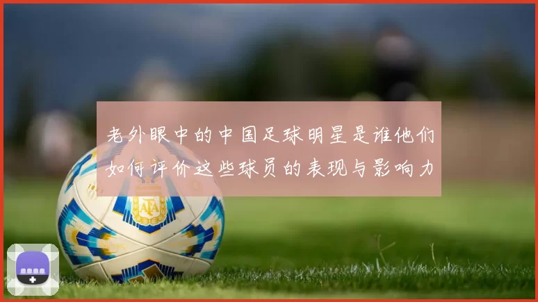 老外眼中的中国足球明星是谁他们如何评价这些球员的表现与影响力