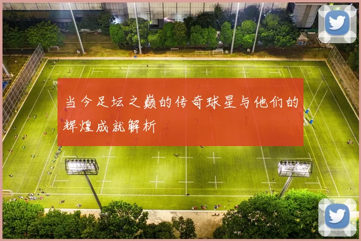 当今足坛之巅的传奇球星与他们的辉煌成就解析