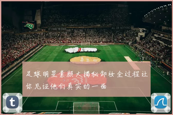 足球明星素颜大揭秘卸妆全过程让你见证他们真实的一面