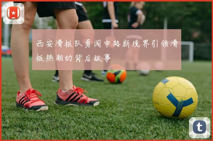 西安滑板队勇闯中路新境界引领滑板热潮的背后故事