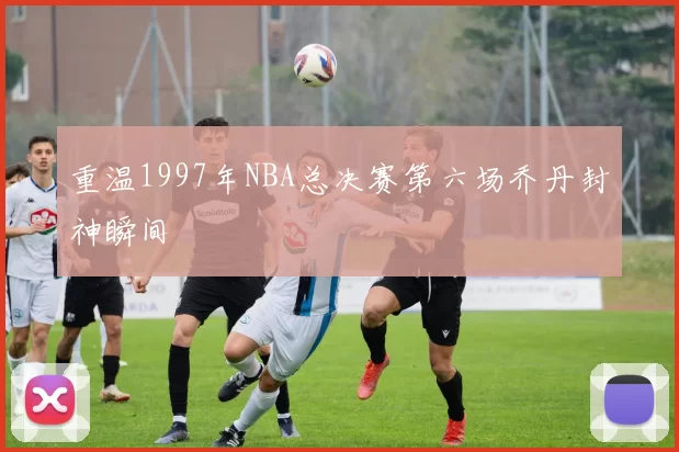 重温1997年NBA总决赛第六场乔丹封神瞬间