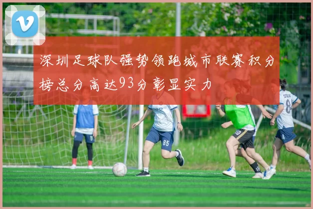 深圳足球队强势领跑城市联赛积分榜总分高达93分彰显实力