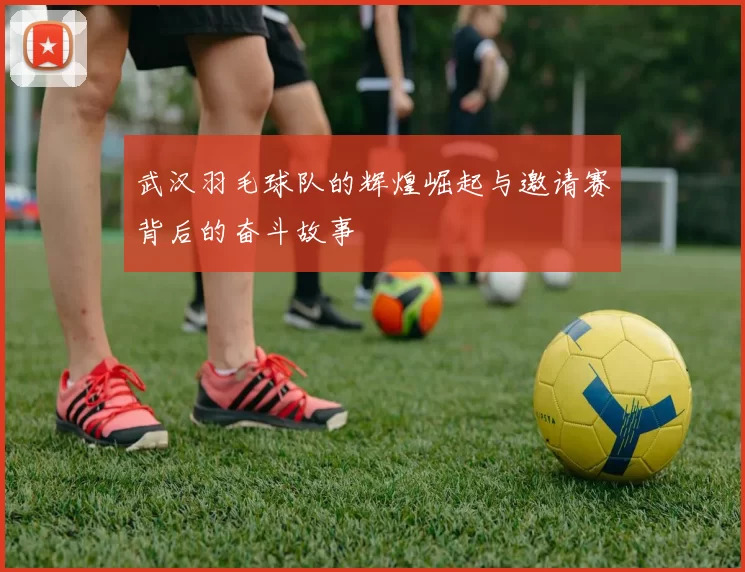 武汉羽毛球队的辉煌崛起与邀请赛背后的奋斗故事