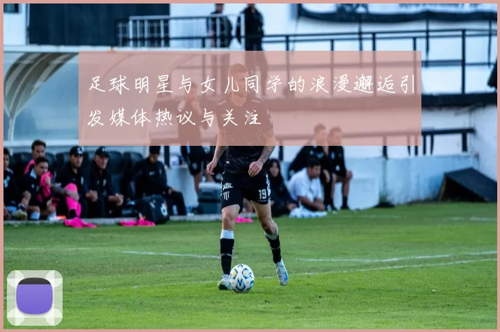 足球明星与女儿同学的浪漫邂逅引发媒体热议与关注