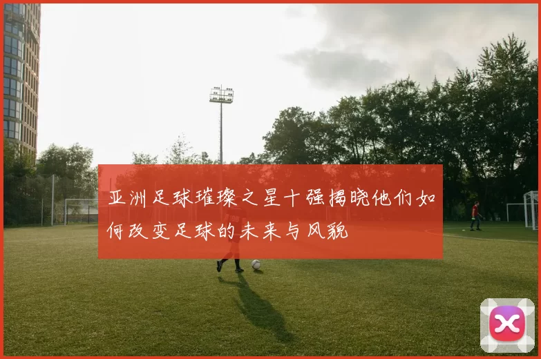 亚洲足球璀璨之星十强揭晓他们如何改变足球的未来与风貌