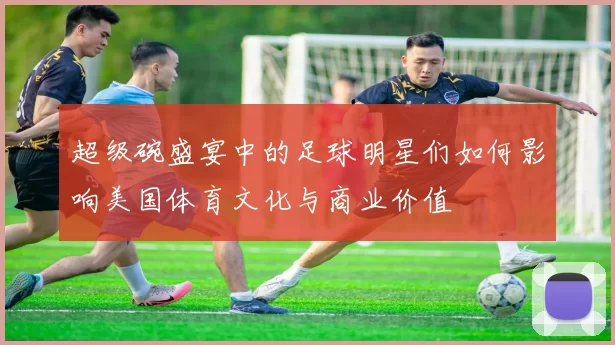 超级碗盛宴中的足球明星们如何影响美国体育文化与商业价值