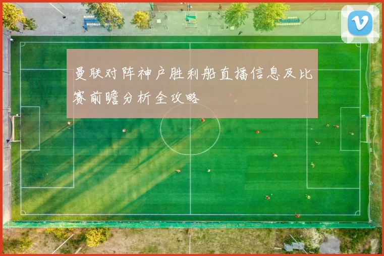曼联对阵神户胜利船直播信息及比赛前瞻分析全攻略