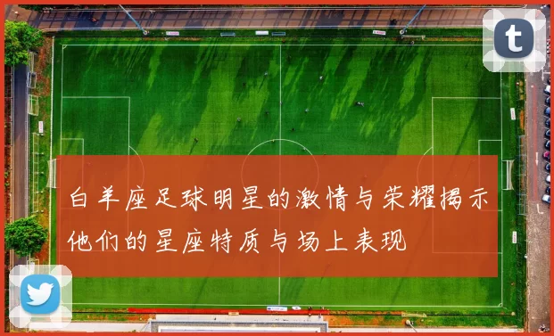白羊座足球明星的激情与荣耀揭示他们的星座特质与场上表现