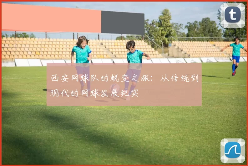 西安网球队的蜕变之旅：从传统到现代的网球发展纪实