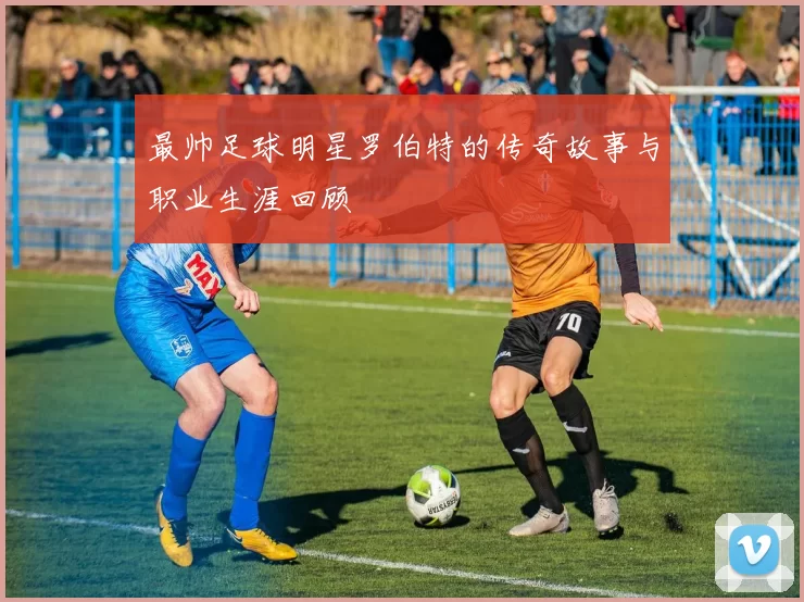 最帅足球明星罗伯特的传奇故事与职业生涯回顾