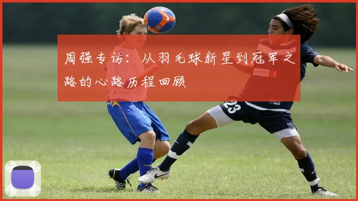 周强专访：从羽毛球新星到冠军之路的心路历程回顾