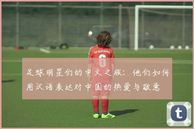 足球明星们的中文之旅：他们如何用汉语表达对中国的热爱与敬意