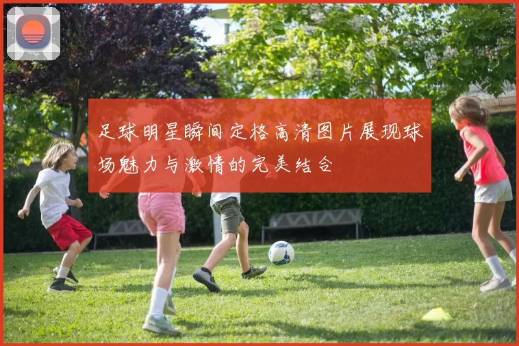 足球明星瞬间定格高清图片展现球场魅力与激情的完美结合