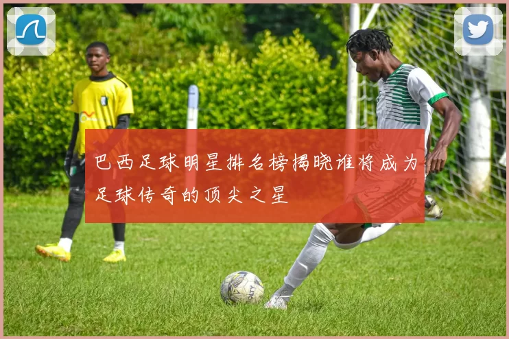 巴西足球明星排名榜揭晓谁将成为足球传奇的顶尖之星