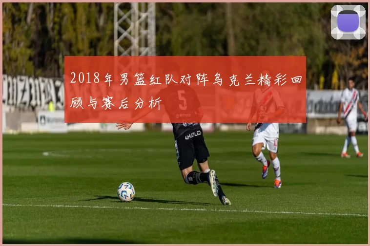2018年男篮红队对阵乌克兰精彩回顾与赛后分析