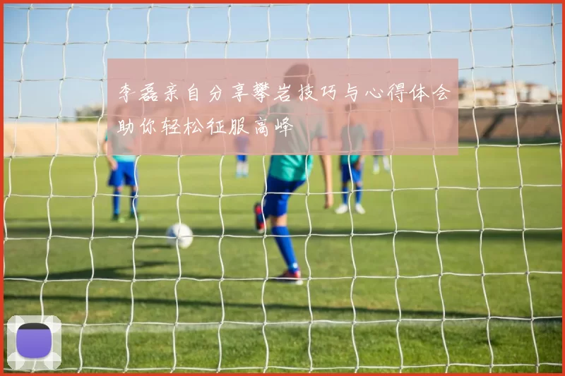 李磊亲自分享攀岩技巧与心得体会助你轻松征服高峰