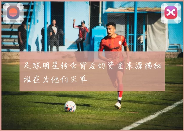 足球明星转会背后的资金来源揭秘谁在为他们买单