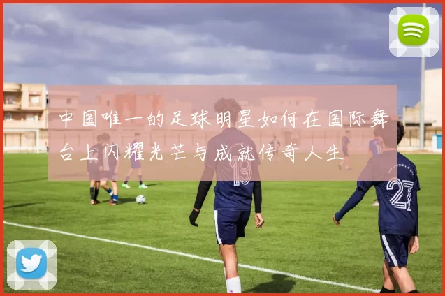 中国唯一的足球明星如何在国际舞台上闪耀光芒与成就传奇人生