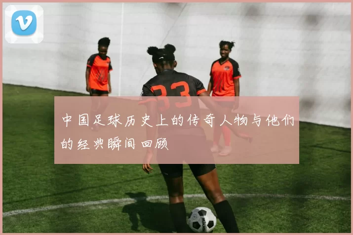 中国足球历史上的传奇人物与他们的经典瞬间回顾