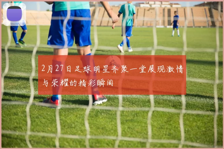 2月27日足球明星齐聚一堂展现激情与荣耀的精彩瞬间