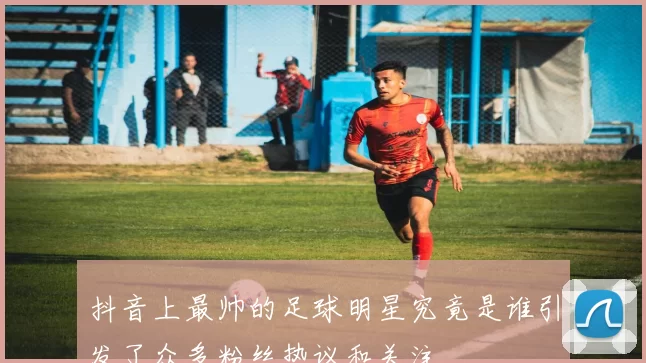 抖音上最帅的足球明星究竟是谁引发了众多粉丝热议和关注