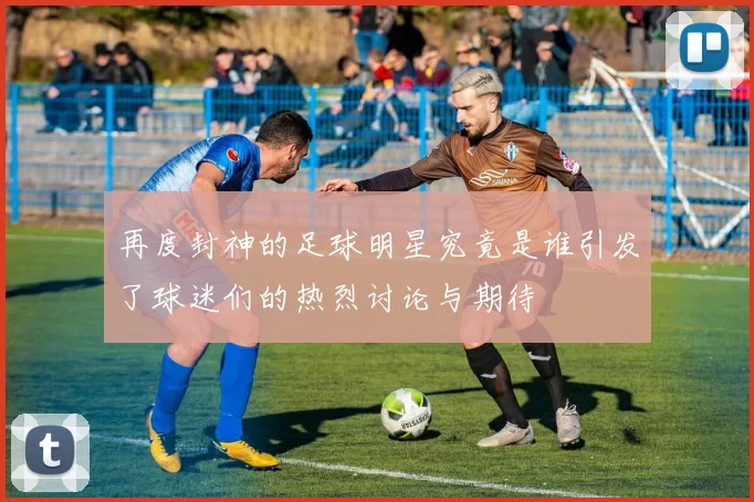 再度封神的足球明星究竟是谁引发了球迷们的热烈讨论与期待