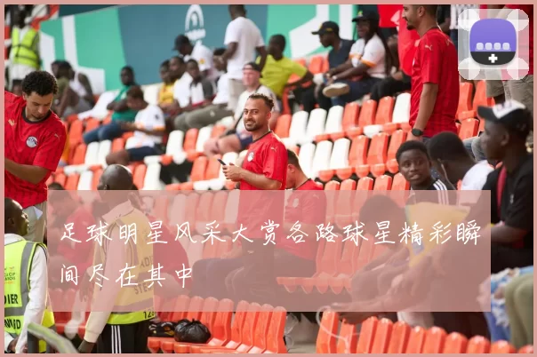 足球明星风采大赏各路球星精彩瞬间尽在其中