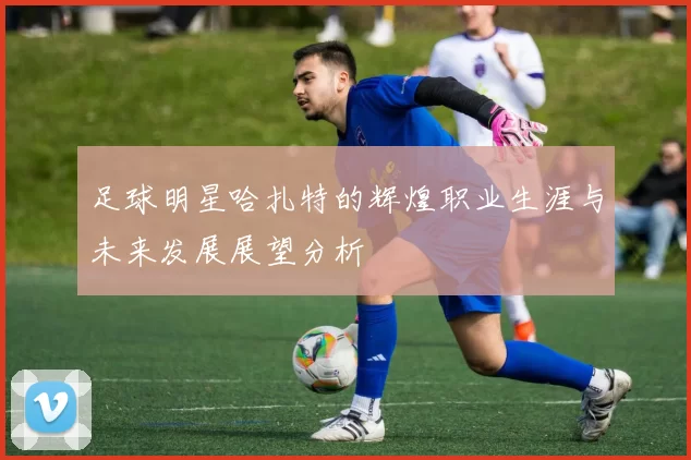 足球明星哈扎特的辉煌职业生涯与未来发展展望分析
