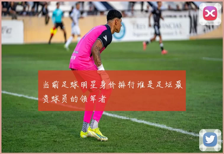 当前足球明星身价排行谁是足坛最贵球员的领军者