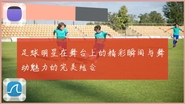 足球明星在舞台上的精彩瞬间与舞动魅力的完美结合