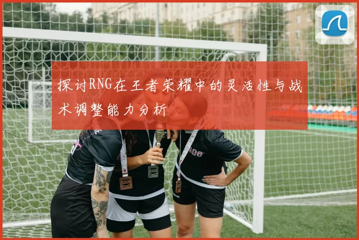 探讨RNG在王者荣耀中的灵活性与战术调整能力分析