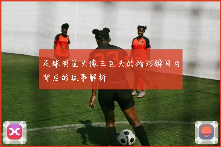 足球明星头像三巨头的精彩瞬间与背后的故事解析