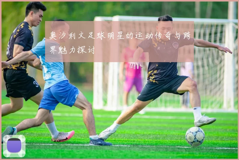 奥沙利文足球明星的运动传奇与跨界魅力探讨