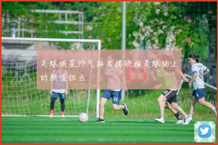 足球明星帅气排名揭晓谁是球场上的颜值担当